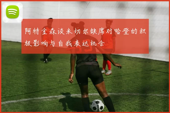 阿特金森谈米切尔缺席对哈登的积极影响与自我表达机会