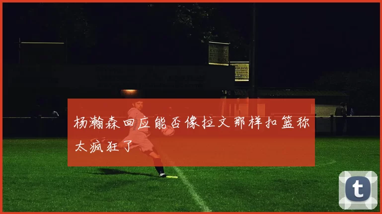 杨瀚森回应能否像拉文那样扣篮称太疯狂了