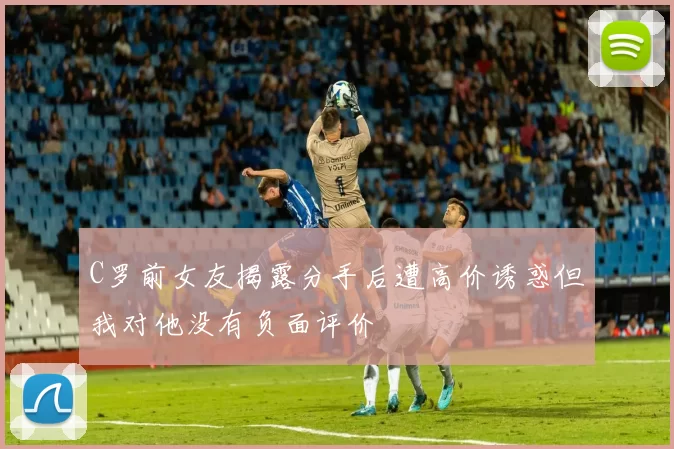 C罗前女友揭露分手后遭高价诱惑但我对他没有负面评价