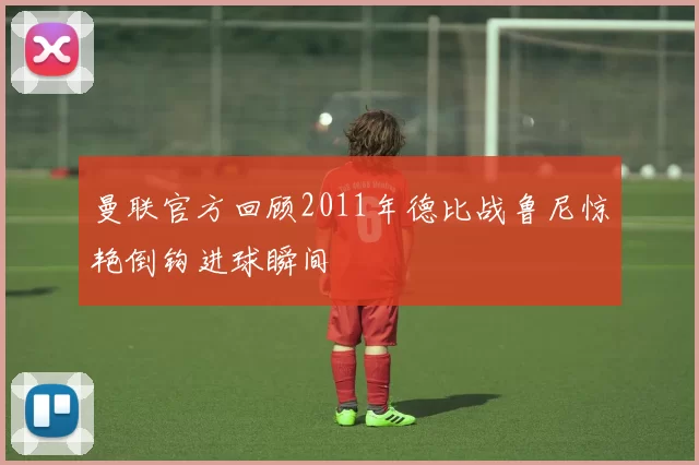 曼联官方回顾2011年德比战鲁尼惊艳倒钩进球瞬间
