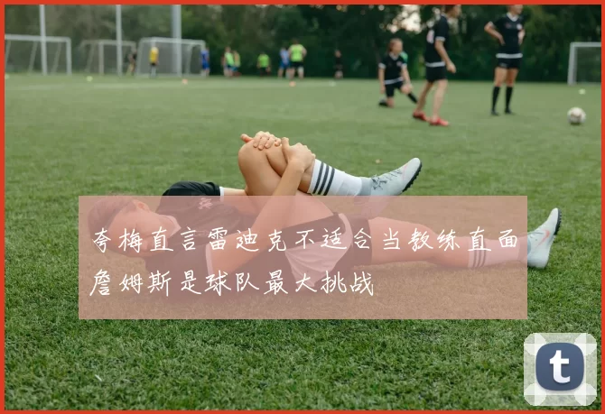 夸梅直言雷迪克不适合当教练直面詹姆斯是球队最大挑战