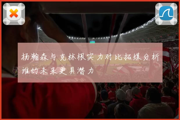 杨瀚森与克林根实力对比拓媒分析谁的未来更具潜力