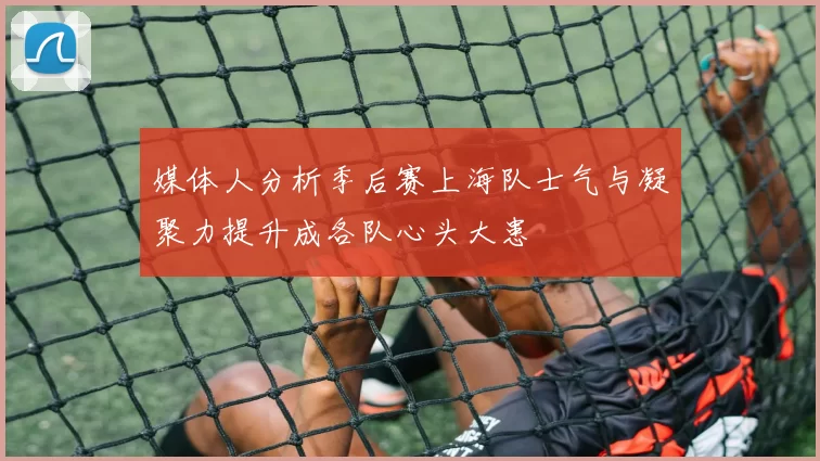 媒体人分析季后赛上海队士气与凝聚力提升成各队心头大患