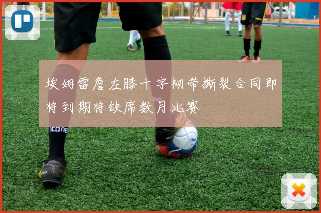 埃姆雷詹左膝十字韧带撕裂合同即将到期将缺席数月比赛