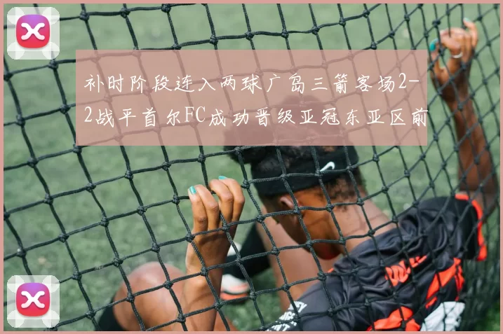 补时阶段连入两球广岛三箭客场2-2战平首尔FC成功晋级亚冠东亚区前四