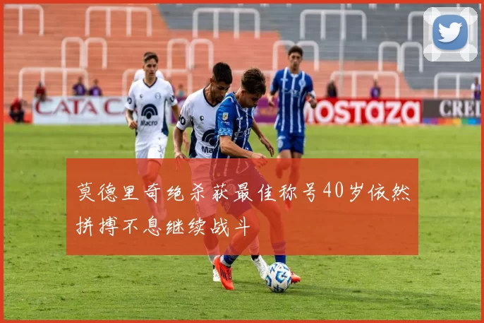 莫德里奇绝杀获最佳称号40岁依然拼搏不息继续战斗