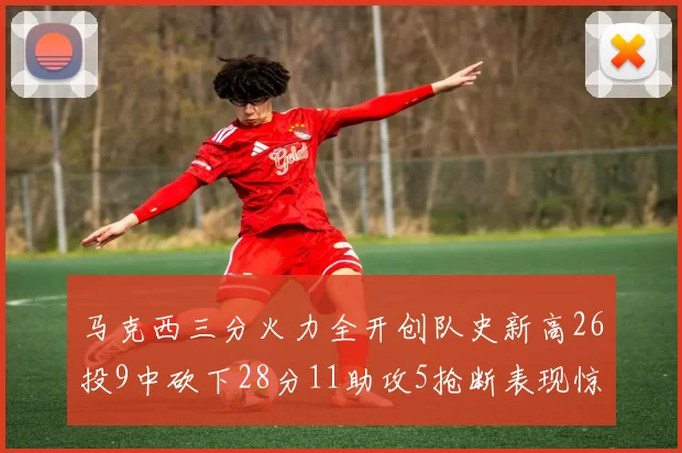 马克西三分火力全开创队史新高26投9中砍下28分11助攻5抢断表现惊艳
