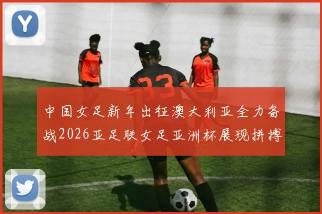中国女足新年出征澳大利亚全力备战2026亚足联女足亚洲杯展现拼搏精神