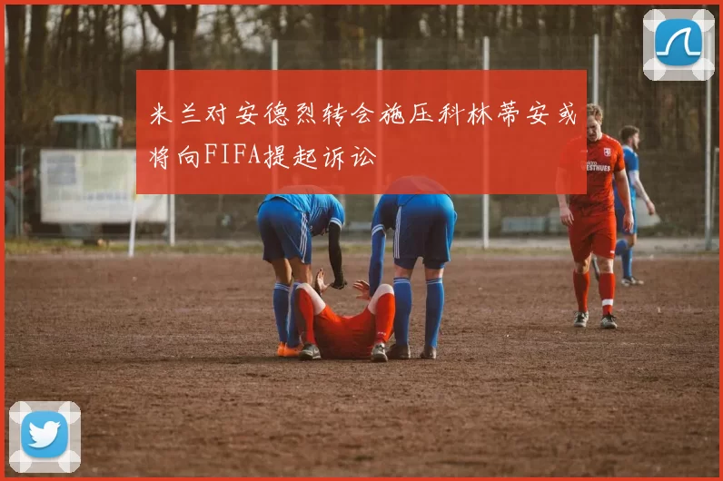 米兰对安德烈转会施压科林蒂安或将向FIFA提起诉讼