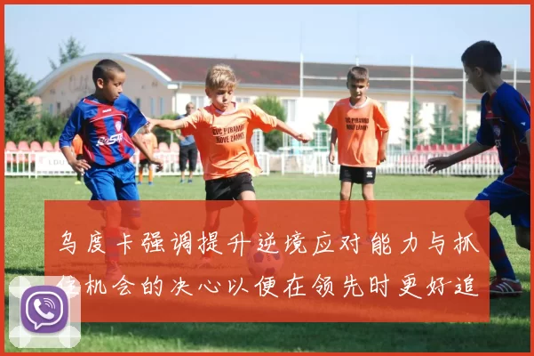 乌度卡强调提升逆境应对能力与抓住机会的决心以便在领先时更好追击对手