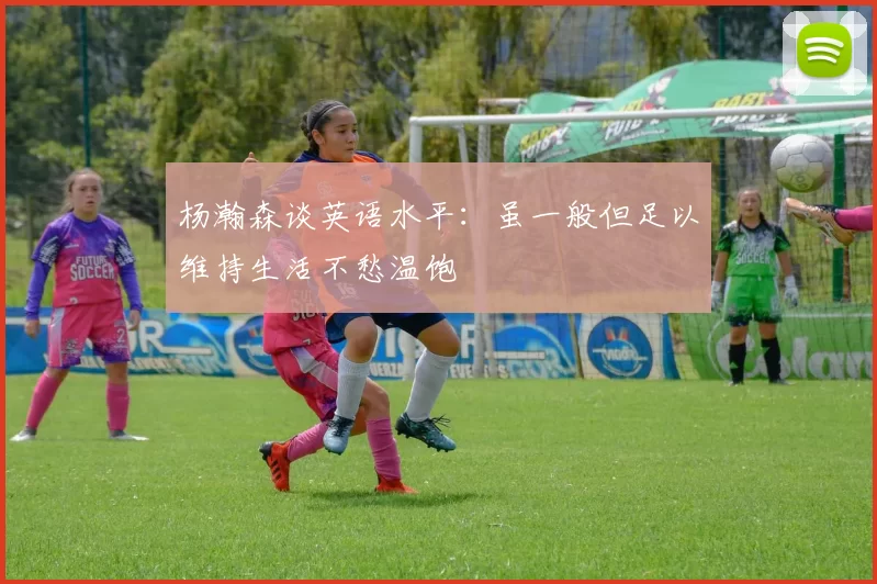 杨瀚森谈英语水平：虽一般但足以维持生活不愁温饱