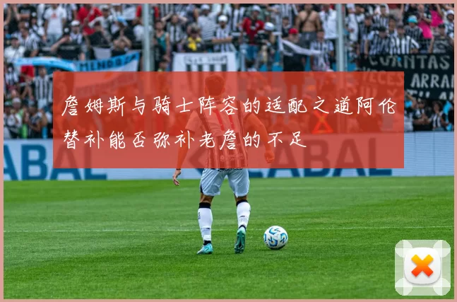 詹姆斯与骑士阵容的适配之道阿伦替补能否弥补老詹的不足