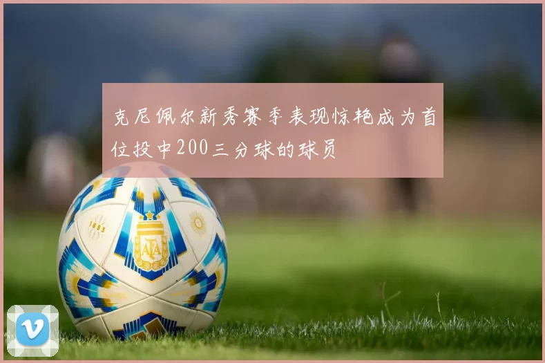 克尼佩尔新秀赛季表现惊艳成为首位投中200三分球的球员