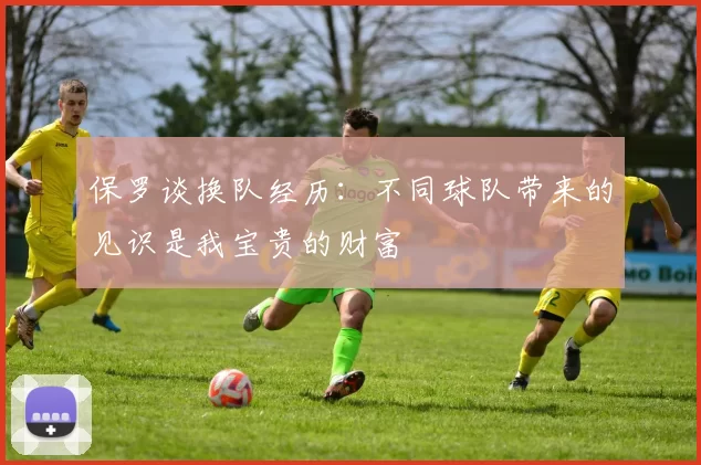 保罗谈换队经历：不同球队带来的见识是我宝贵的财富