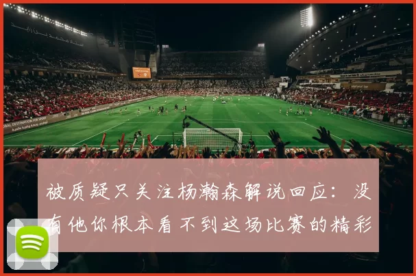 被质疑只关注杨瀚森解说回应：没有他你根本看不到这场比赛的精彩