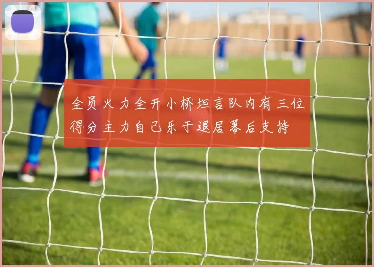 全员火力全开小桥坦言队内有三位得分主力自己乐于退居幕后支持