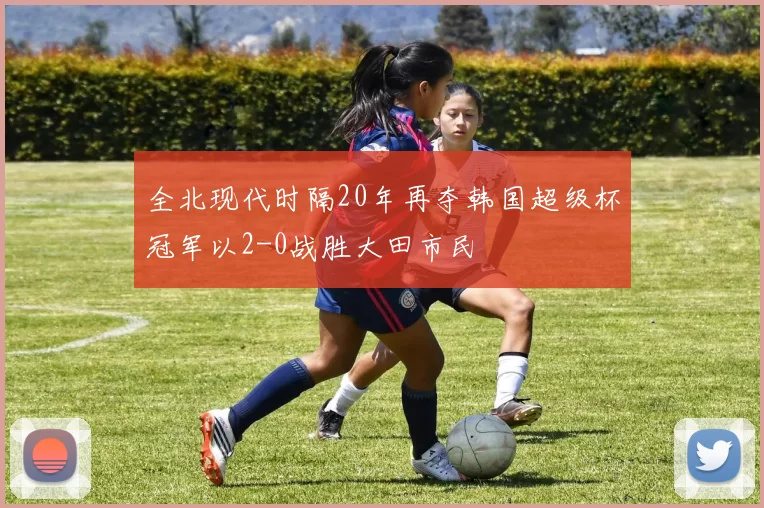 全北现代时隔20年再夺韩国超级杯冠军以2-0战胜大田市民