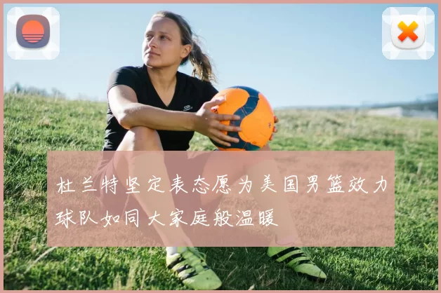 杜兰特坚定表态愿为美国男篮效力球队如同大家庭般温暖