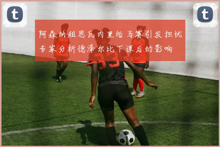 阿森纳租恩瓦内里给马赛引发担忧专家分析德泽尔比下课后的影响